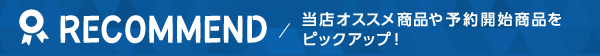 RECOMMEND/当店オススメ商品や予約開始商品をピックアップ!