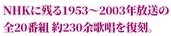 NHKに残る1953〜2003年放送の全20番組 約230余歌唱を復刻。